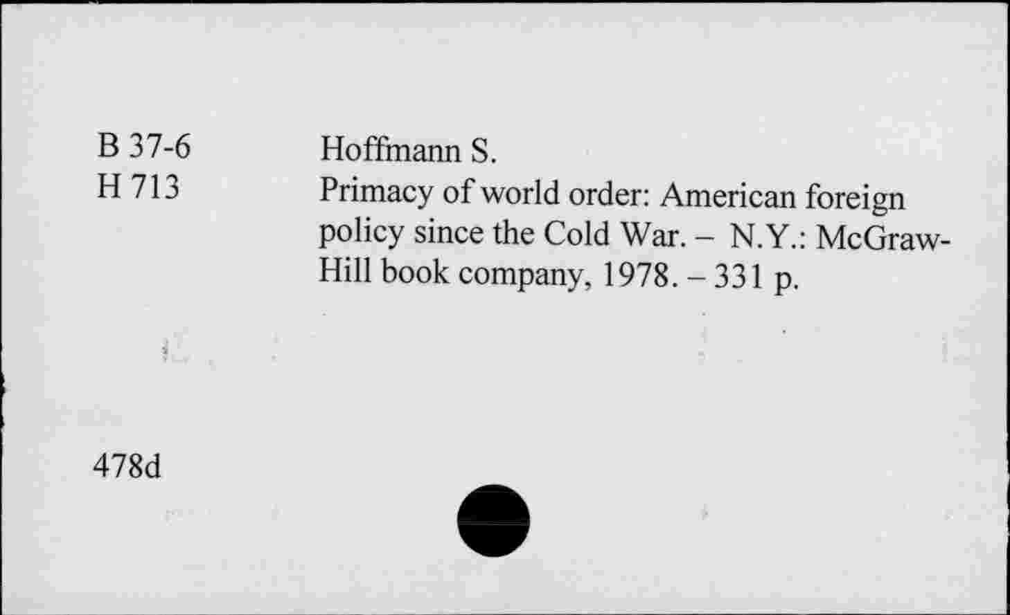 ﻿B 37-6 H713	Hoffmann S. Primacy of world order: American foreign policy since the Cold War. - N.Y.: McGraw-
i	Hill book company, 1978. - 331 p.
478d